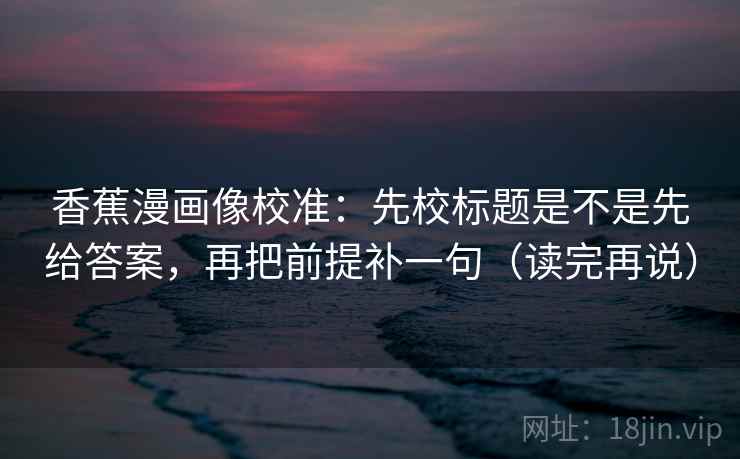 香蕉漫画像校准：先校标题是不是先给答案，再把前提补一句（读完再说）