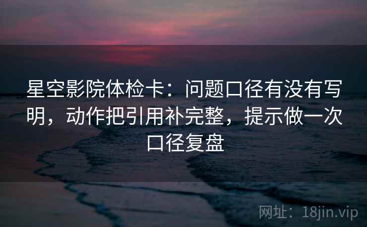 星空影院体检卡：问题口径有没有写明，动作把引用补完整，提示做一次口径复盘