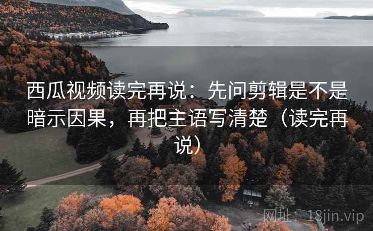 西瓜视频读完再说：先问剪辑是不是暗示因果，再把主语写清楚（读完再说）