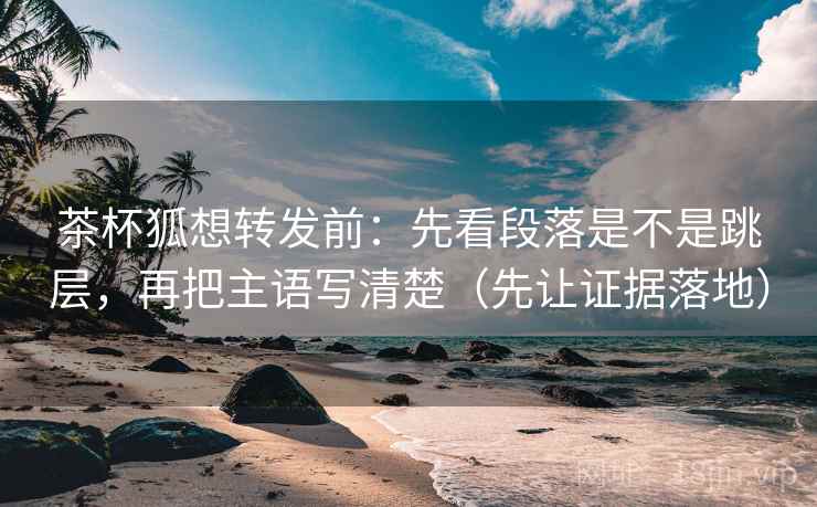 茶杯狐想转发前：先看段落是不是跳层，再把主语写清楚（先让证据落地）