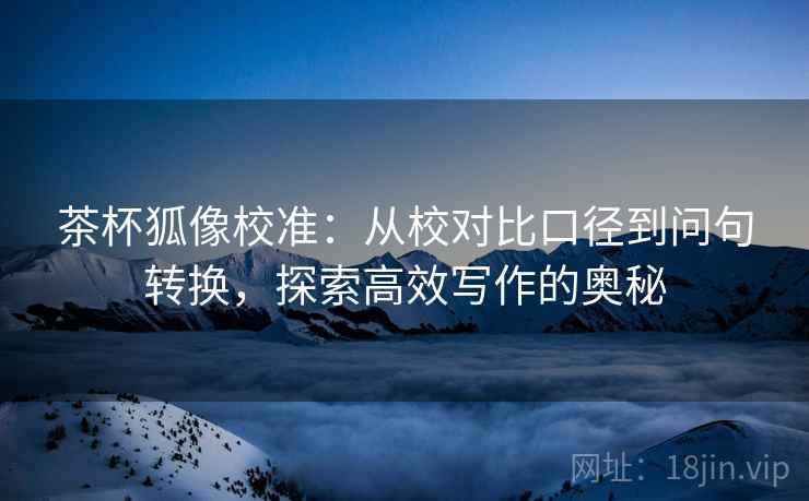 茶杯狐像校准：从校对比口径到问句转换，探索高效写作的奥秘