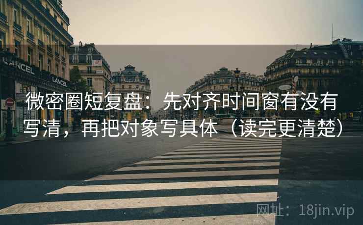 微密圈短复盘：先对齐时间窗有没有写清，再把对象写具体（读完更清楚）