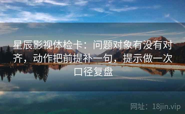 星辰影视体检卡：问题对象有没有对齐，动作把前提补一句，提示做一次口径复盘