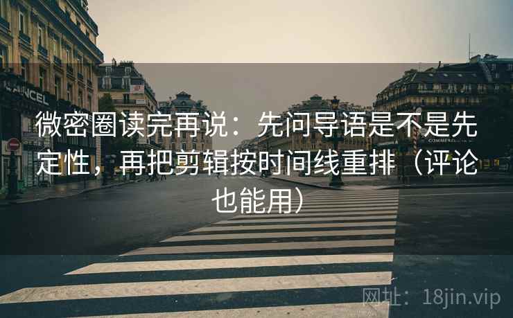 微密圈读完再说：先问导语是不是先定性，再把剪辑按时间线重排（评论也能用）