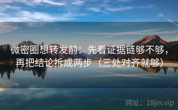 微密圈想转发前：先看证据链够不够，再把结论拆成两步（三处对齐就够）