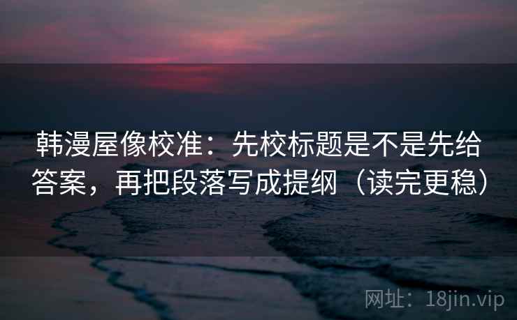 韩漫屋像校准：先校标题是不是先给答案，再把段落写成提纲（读完更稳）