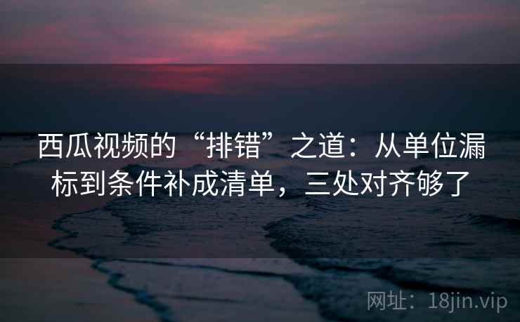 西瓜视频的“排错”之道：从单位漏标到条件补成清单，三处对齐够了