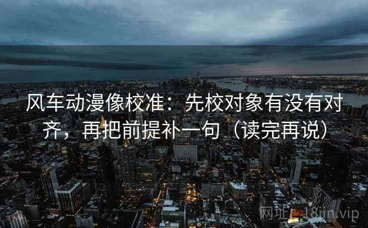 风车动漫像校准：先校对象有没有对齐，再把前提补一句（读完再说）