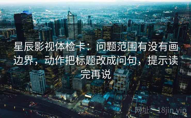 星辰影视体检卡：问题范围有没有画边界，动作把标题改成问句，提示读完再说