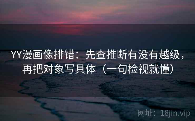 YY漫画像排错：先查推断有没有越级，再把对象写具体（一句检视就懂）