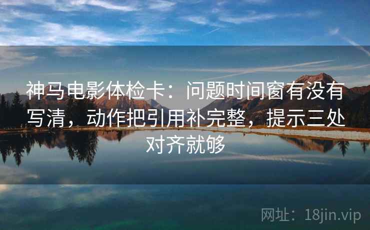 神马电影体检卡：问题时间窗有没有写清，动作把引用补完整，提示三处对齐就够