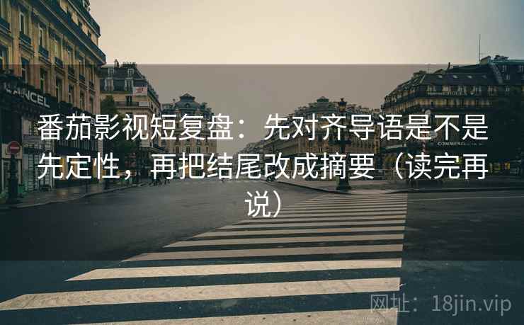 番茄影视短复盘：先对齐导语是不是先定性，再把结尾改成摘要（读完再说）