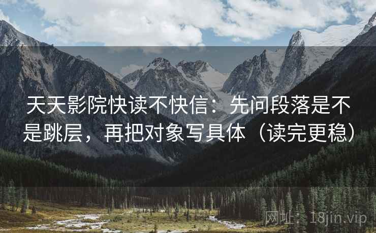 天天影院快读不快信：先问段落是不是跳层，再把对象写具体（读完更稳）
