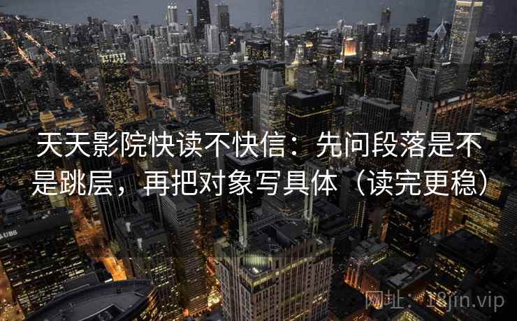 天天影院快读不快信：先问段落是不是跳层，再把对象写具体（读完更稳）
