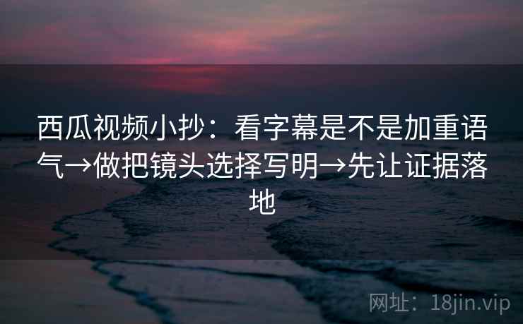 西瓜视频小抄：看字幕是不是加重语气→做把镜头选择写明→先让证据落地