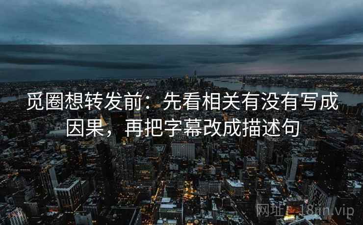 觅圈想转发前：先看相关有没有写成因果，再把字幕改成描述句