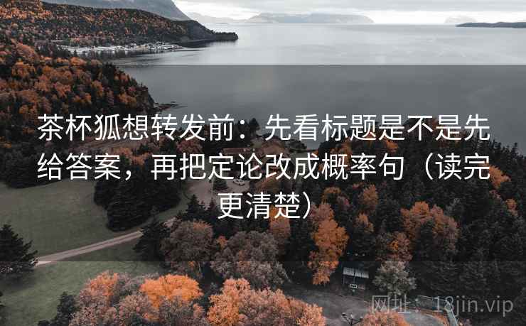 茶杯狐想转发前：先看标题是不是先给答案，再把定论改成概率句（读完更清楚）