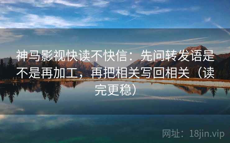 神马影视快读不快信：先问转发语是不是再加工，再把相关写回相关（读完更稳）