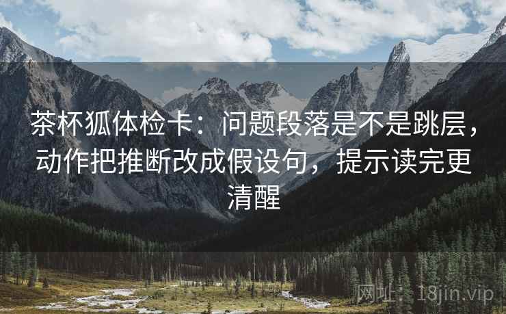 茶杯狐体检卡：问题段落是不是跳层，动作把推断改成假设句，提示读完更清醒